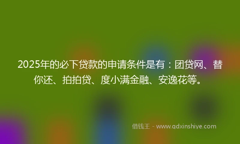 2025年的必下贷款的申请条件是有：团贷网、替你还、拍拍贷、度小满金融、安逸花等。