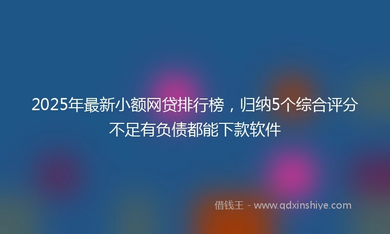 2025年最新小额网贷排行榜，归纳5个综合评分不足有负债都能下款软件