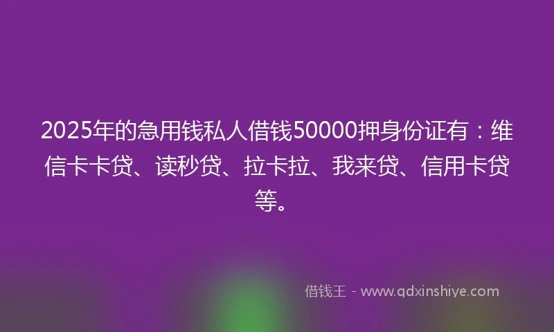 2025年的急用钱私人借钱50000押身份证有：维信卡卡贷、读秒贷、拉卡拉、我来贷、信用卡贷等。