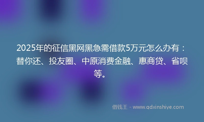 2025年的征信黑网黑急需借款5万元怎么办有：替你还、投友圈、中原消费金融、惠商贷、省呗等。