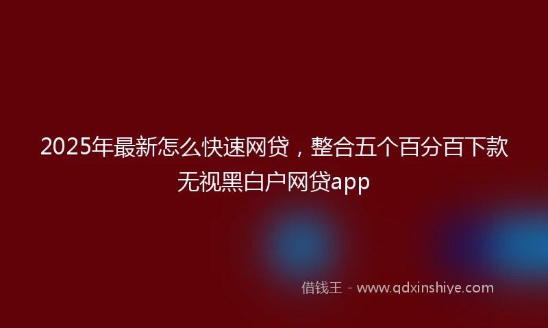 2025年最新怎么快速网贷，整合五个百分百下款无视黑白户网贷app