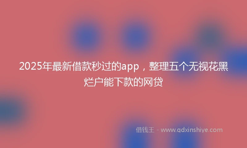 2025年最新借款秒过的app，整理五个无视花黑烂户能下款的网贷