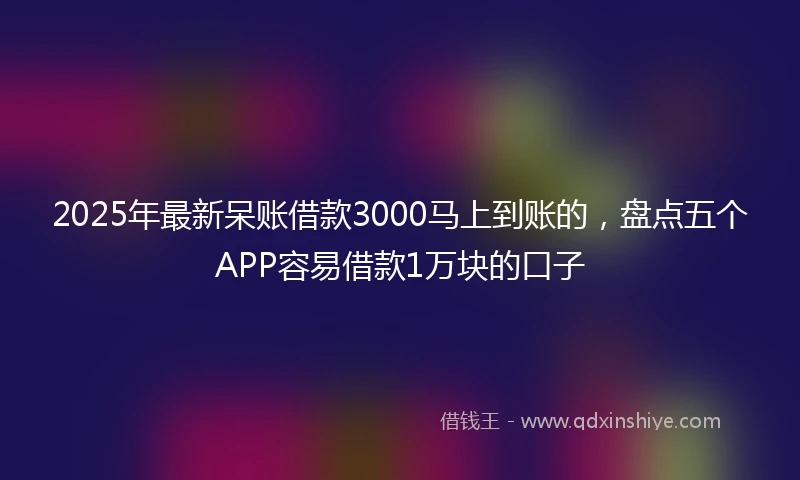 2025年最新呆账借款3000马上到账的，盘点五个APP容易借款1万块的口子