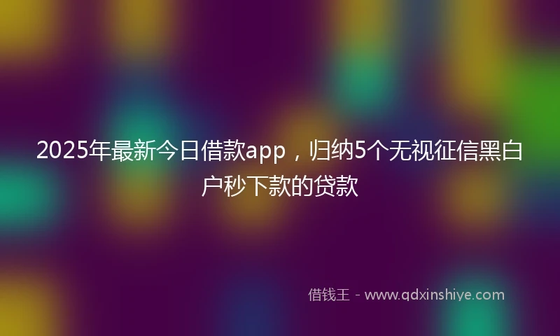 2025年最新今日借款app，归纳5个无视征信黑白户秒下款的贷款