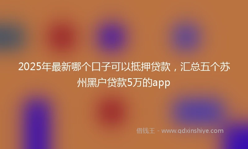 2025年最新哪个口子可以抵押贷款，汇总五个苏州黑户贷款5万的app