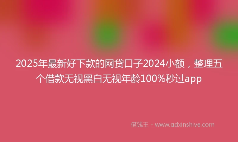 2025年最新好下款的网贷口子2024小额，整理五个借款无视黑白无视年龄100%秒过app