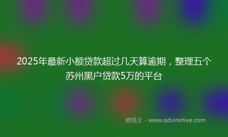 2025年最新小额贷款超过几天算逾期，整理五个苏州黑户贷款5万的平台