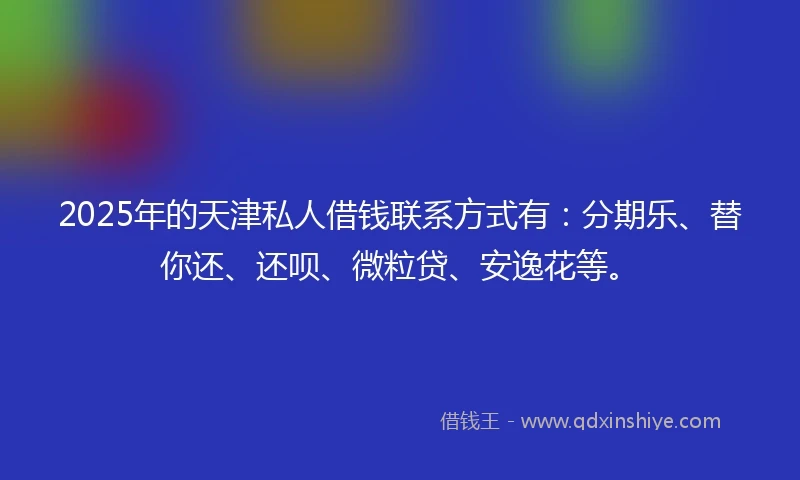 2025年的天津私人借钱联系方式有：分期乐、替你还、还呗、微粒贷、安逸花等。