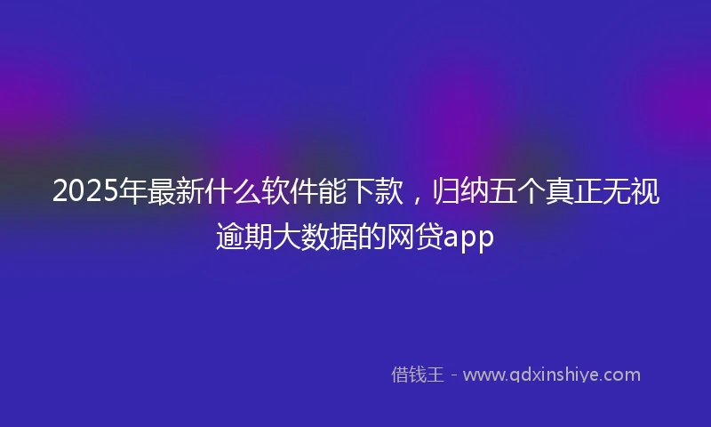 2025年最新什么软件能下款，归纳五个真正无视逾期大数据的网贷app