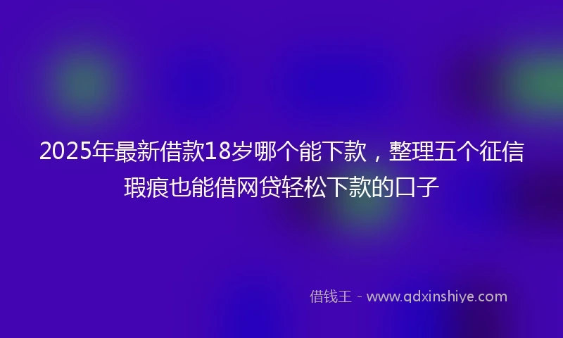 2025年最新借款18岁哪个能下款，整理五个征信瑕疵也能借网贷轻松下款的口子