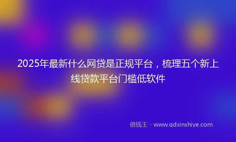 2025年最新什么网贷是正规平台，梳理五个新上线贷款平台门槛低软件