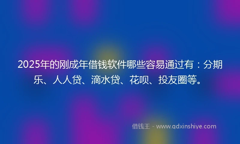 2025年的刚成年借钱软件哪些容易通过有：分期乐、人人贷、滴水贷、花呗、投友圈等。
