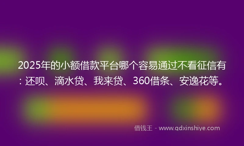 2025年的小额借款平台哪个容易通过不看征信有：还呗、滴水贷、我来贷、360借条、安逸花等。