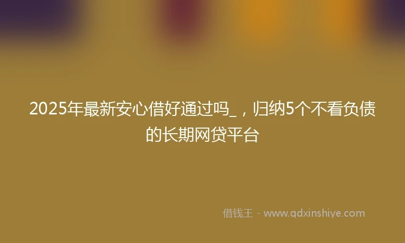 2025年最新安心借好通过吗_，归纳5个不看负债的长期网贷平台