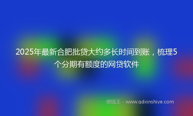 2025年最新合肥批贷大约多长时间到账，梳理5个分期有额度的网贷软件