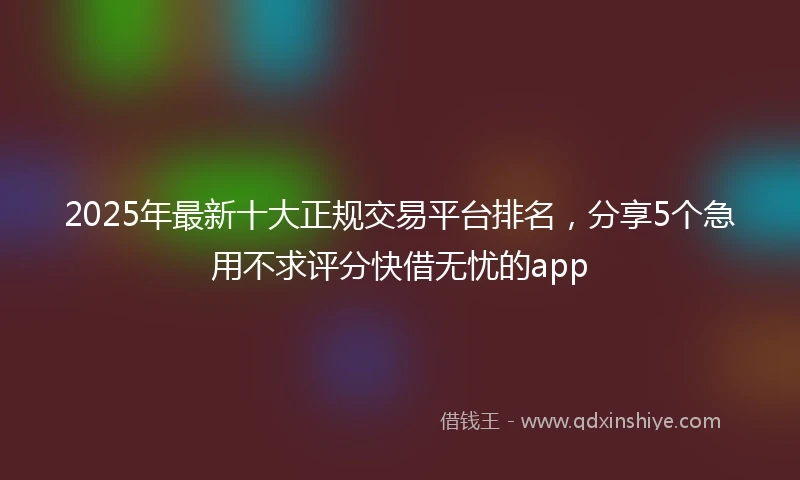 2025年最新十大正规交易平台排名，分享5个急用不求评分快借无忧的app