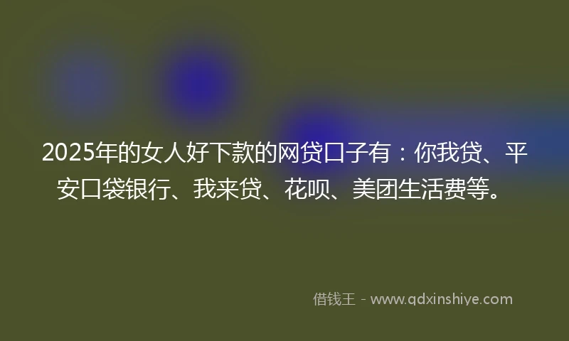 2025年的女人好下款的网贷口子有：你我贷、平安口袋银行、我来贷、花呗、美团生活费等。