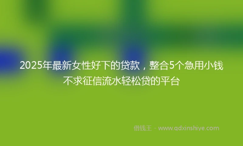 2025年最新女性好下的贷款，整合5个急用小钱不求征信流水轻松贷的平台