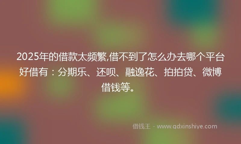 2025年的借款太频繁,借不到了怎么办去哪个平台好借有：分期乐、还呗、融逸花、拍拍贷、微博借钱等。