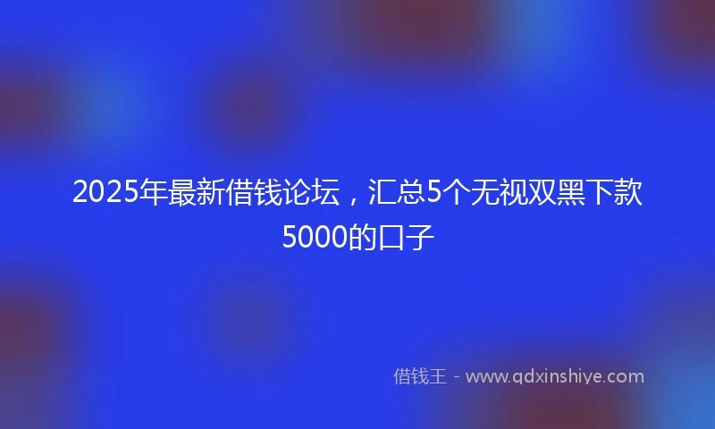 2025年最新借钱论坛，汇总5个无视双黑下款5000的口子