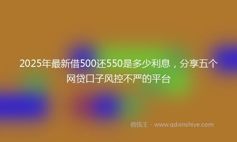 2025年最新借500还550是多少利息，分享五个网贷口子风控不严的平台