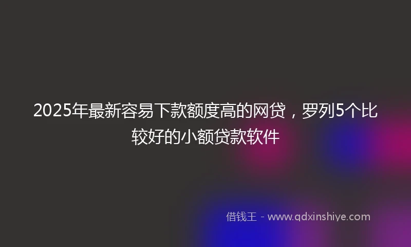 2025年最新容易下款额度高的网贷，罗列5个比较好的小额贷款软件
