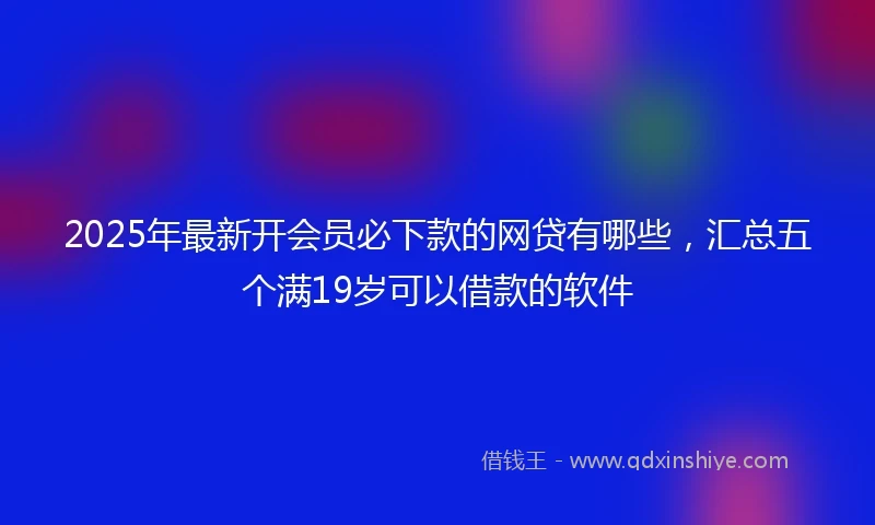 2025年最新开会员必下款的网贷有哪些，汇总五个满19岁可以借款的软件