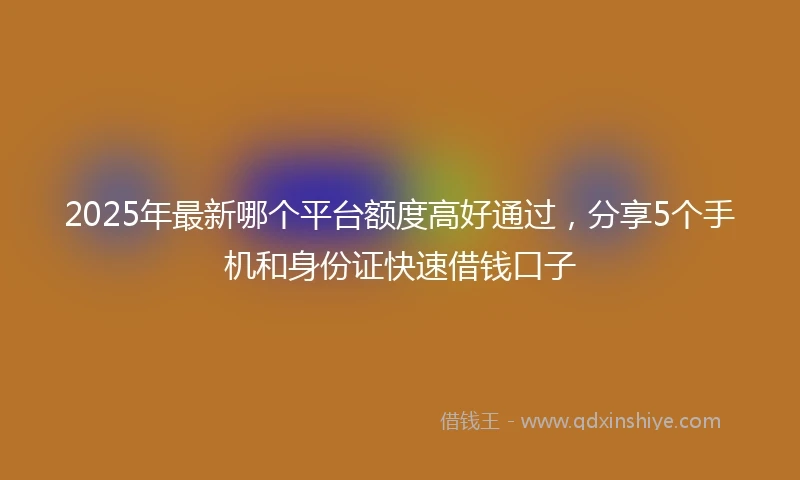2025年最新哪个平台额度高好通过，分享5个手机和身份证快速借钱口子