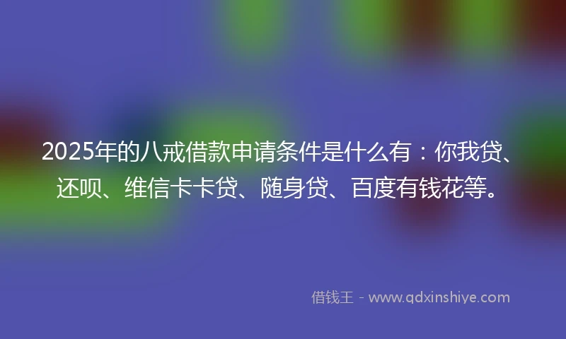 2025年的八戒借款申请条件是什么有：你我贷、还呗、维信卡卡贷、随身贷、百度有钱花等。
