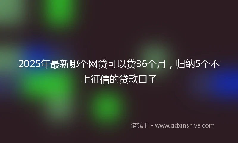 2025年最新哪个网贷可以贷36个月，归纳5个不上征信的贷款口子
