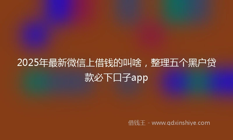 2025年最新微信上借钱的叫啥，整理五个黑户贷款必下口子app