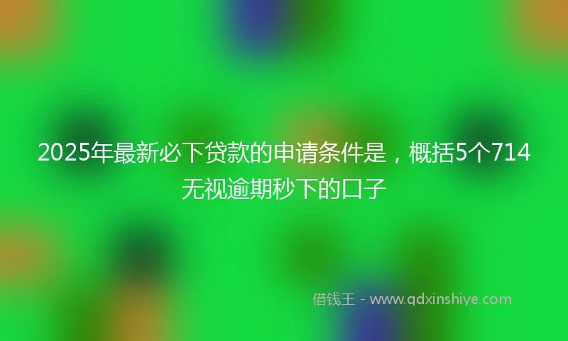 2025年最新必下贷款的申请条件是，概括5个714无视逾期秒下的口子