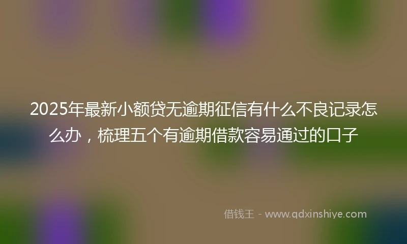 2025年最新小额贷无逾期征信有什么不良记录怎么办，梳理五个有逾期借款容易通过的口子