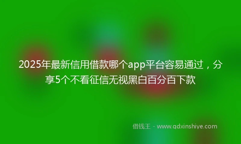 2025年最新信用借款哪个app平台容易通过，分享5个不看征信无视黑白百分百下款