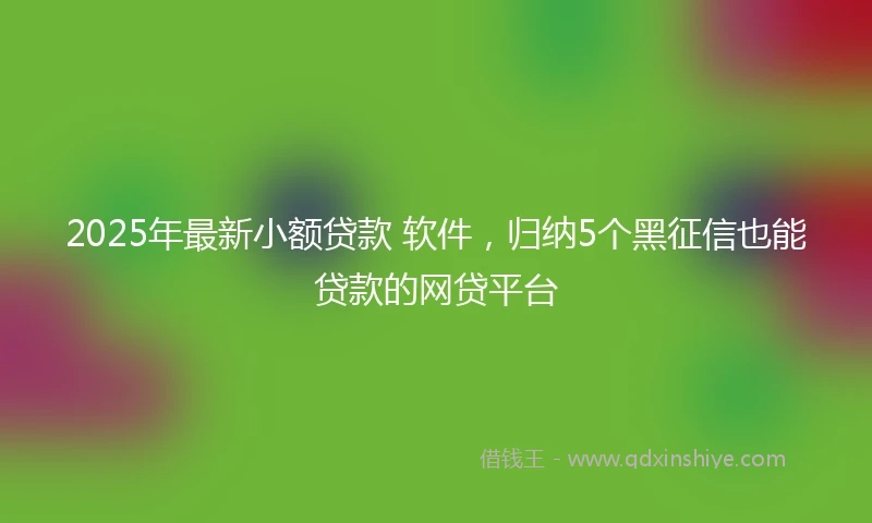 2025年最新小额贷款 软件，归纳5个黑征信也能贷款的网贷平台