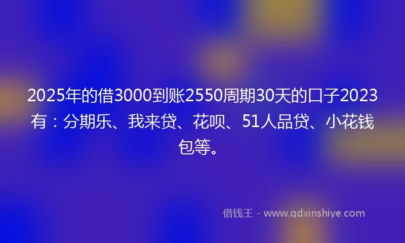 2025年的借3000到账2550周期30天的口子2023有：分期乐、我来贷、花呗、51人品贷、小花钱包等。
