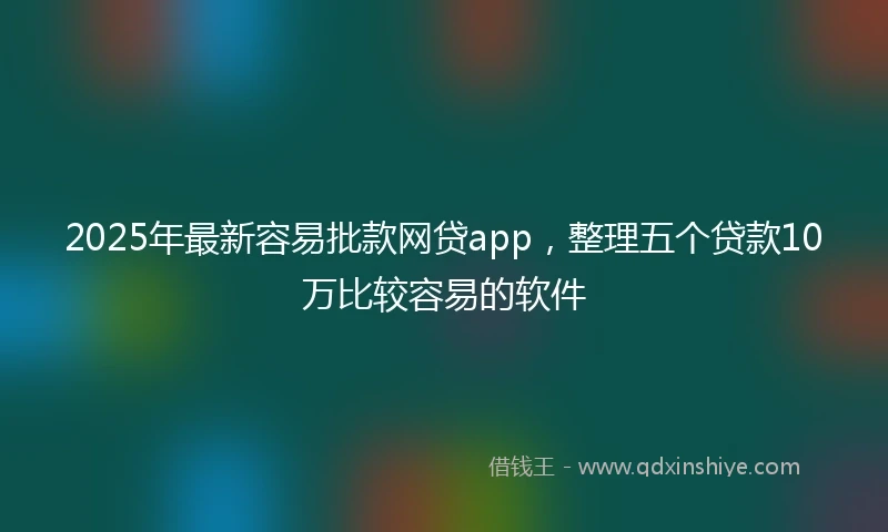 2025年最新容易批款网贷app，整理五个贷款10万比较容易的软件