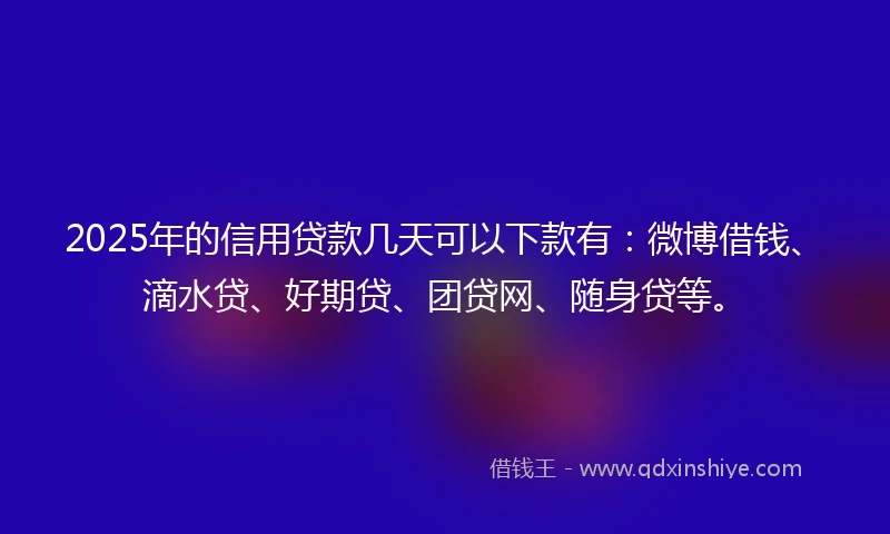2025年的信用贷款几天可以下款有：微博借钱、滴水贷、好期贷、团贷网、随身贷等。