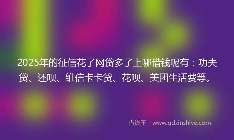 2025年的征信花了网贷多了上哪借钱呢有：功夫贷、还呗、维信卡卡贷、花呗、美团生活费等。