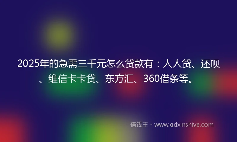 2025年的急需三千元怎么贷款有：人人贷、还呗、维信卡卡贷、东方汇、360借条等。
