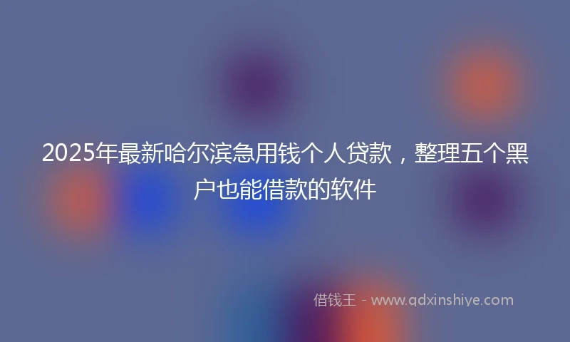 2025年最新哈尔滨急用钱个人贷款，整理五个黑户也能借款的软件