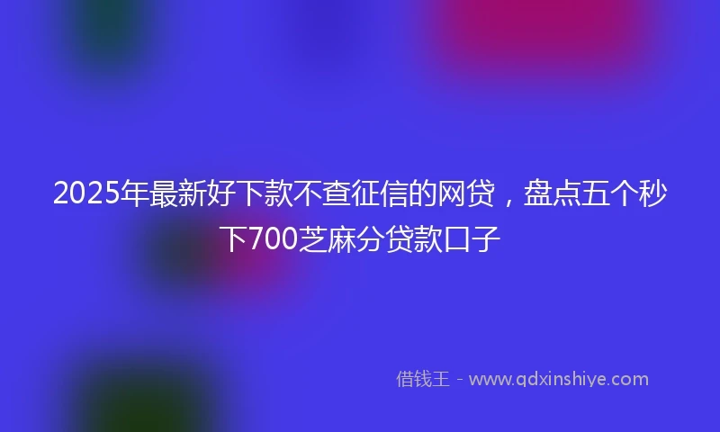 2025年最新好下款不查征信的网贷，盘点五个秒下700芝麻分贷款口子