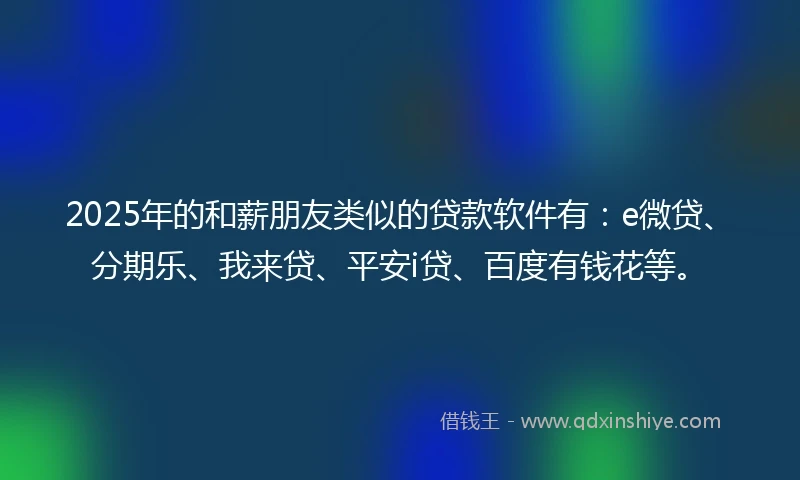 2025年的和薪朋友类似的贷款软件有：e微贷、分期乐、我来贷、平安i贷、百度有钱花等。