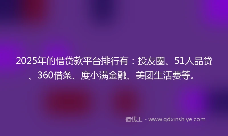 2025年的借贷款平台排行有：投友圈、51人品贷、360借条、度小满金融、美团生活费等。