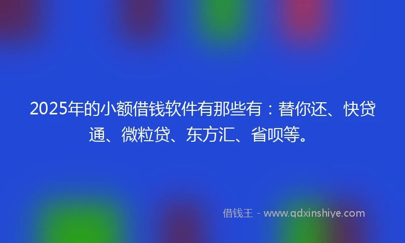 2025年的小额借钱软件有那些有：替你还、快贷通、微粒贷、东方汇、省呗等。