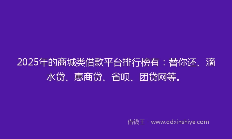 2025年的商城类借款平台排行榜有：替你还、滴水贷、惠商贷、省呗、团贷网等。
