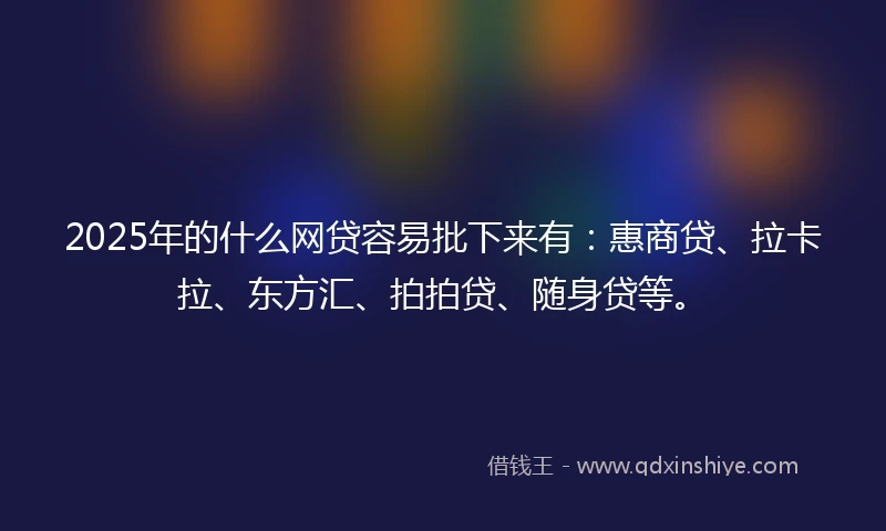 2025年的什么网贷容易批下来有：惠商贷、拉卡拉、东方汇、拍拍贷、随身贷等。