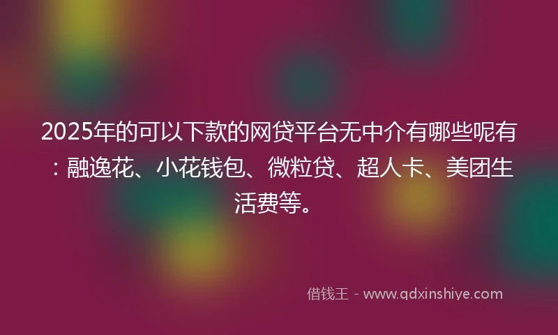 2025年的可以下款的网贷平台无中介有哪些呢有：融逸花、小花钱包、微粒贷、超人卡、美团生活费等。