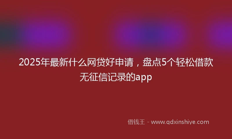 2025年最新什么网贷好申请，盘点5个轻松借款无征信记录的app