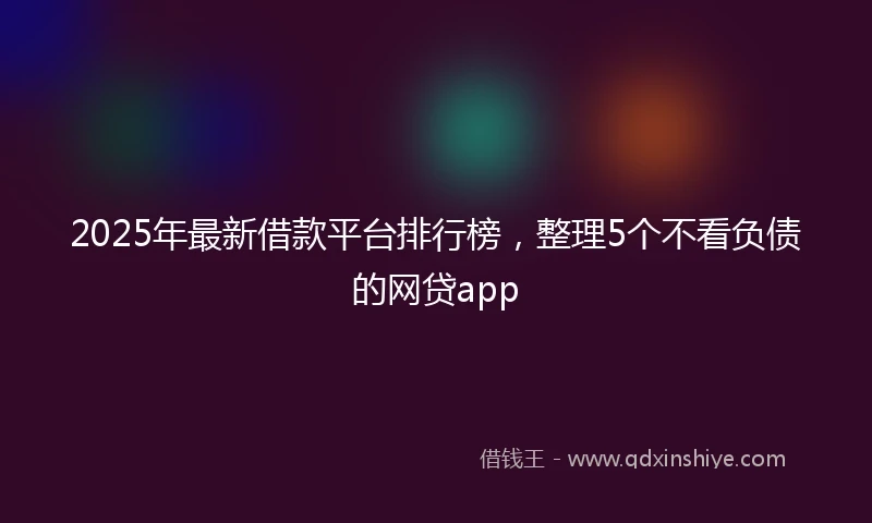 2025年最新借款平台排行榜，整理5个不看负债的网贷app
